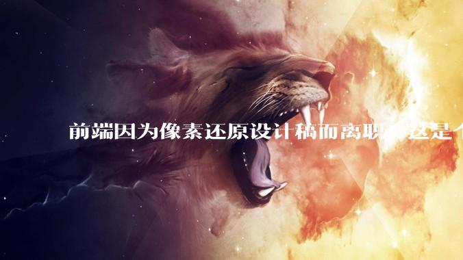 前端因为像素还原设计稿而离职，这是个别现象吗？
